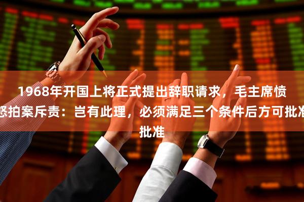 1968年开国上将正式提出辞职请求，毛主席愤怒拍案斥责：岂有此理，必须满足三个条件后方可批准