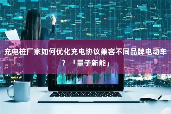 充电桩厂家如何优化充电协议兼容不同品牌电动车？「量子新能」