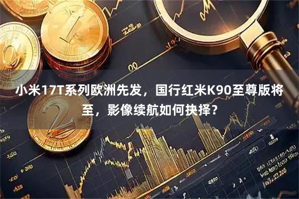 小米17T系列欧洲先发，国行红米K90至尊版将至，影像续航如何抉择？
